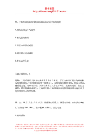 医者家园
             http://bencaoyi51.51.com



38．中枢性瘫痪和周围性瘫痪最有肯定意义的鉴别是


A.瘫痪范围大小与强度


B.有无肌肉萎缩


C.肌张力增强或减弱


D.腱反射亢进或减低


E.有无病理反射




本题正确答案：E


题解：上运动神经元损害时瘫痪称为中枢性瘫痪，下运动神经元损害的瘫痪称
为周围性瘫痪。中枢性瘫痪以整个肢体为主，有轻度废用性肌萎缩，肌张力增高，
腱反射亢进，有病理反射；周围性瘫痪以几个肌群为主，肌萎缩明显，肌张力
减低，腱反射减弱或消失，无病理反射。中枢性瘫痪和周围性瘫痪最有肯定意义
的鉴别是有无病理反射。




39．女，19 岁。发热、贫血 12 天，肝脾淋巴结肿大，胸骨有压痛，血红蛋白 60g/

L，白细胞 40×109 /L，血小板 60×109/L，首先考虑


A.病毒感染



 郑重声明：该资料之源来自互联网，仅供学习交流之用，版权归原著所有，任何组织和个人不得公开传
播或用于任何商业盈利用途，否则一切后果由该组织或个人承担，本站及制作者不承担任何法律及连带责
任，请自觉于 24 小时内删除，如喜欢该资料，请支持购买正版！
             本草医学网 www.bencaoyi.com
 