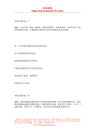 医者家园
            http://bencaoyi51.51.com



本题正确答案：C


题解：妇女月经、妊娠、哺乳期，铁的消耗增多，需铁量增加，易发生摄入不足
而致缺铁性贫血。小细胞低色素性贫血亦符合缺铁性贫血的诊断。




41．关于结核性腹膜炎的叙述错误的是


A.可长期低热或中度发热


B.腹壁柔韧感是特异性体征


C.腹水伴肠粘连时可无移动性浊音


D.肿块易于推动，境界较清


E.肿块多位于脐周




本题正确答案：D


题解：结核性腹膜炎腹部肿块多由增厚卷缩的网膜、肿大的肠系膜淋巴结、粘连
成团的肠曲或腹内局限性积液、干酪样脓肿而形成，肿块多位于脐周，大小不一、
边缘不整、表面不平、不易推动。其余均是结核性腹膜炎临床特点。




 郑重声明：该资料之源来自互联网，仅供学习交流之用，版权归原著所有，任何组织和个人不得公开传
播或用于任何商业盈利用途，否则一切后果由该组织或个人承担，本站及制作者不承担任何法律及连带责
任，请自觉于 24 小时内删除，如喜欢该资料，请支持购买正版！
            本草医学网 www.bencaoyi.com
 