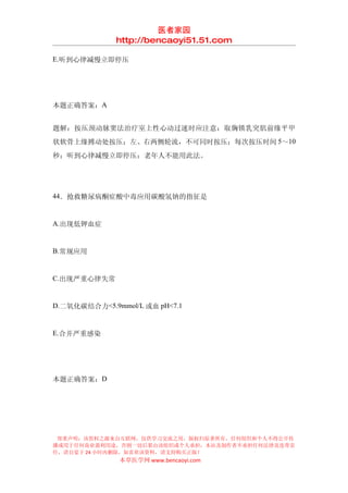 医者家园
              http://bencaoyi51.51.com

E.听到心律减慢立即停压




本题正确答案：A


题解：按压颈动脉窦法治疗室上性心动过速时应注意：取胸锁乳突肌前缘平甲
状软骨上缘搏动处按压；左、右两侧轮流，不可同时按压；每次按压时间 5～10
秒；听到心律减慢立即停压；老年人不能用此法。




44．抢救糖尿病酮症酸中毒应用碳酸氢钠的指征是


A.出现低钾血症


B.常规应用


C.出现严重心律失常


D.二氧化碳结合力<5.9mmol/L 或血 pH<7.1


E.合并严重感染




本题正确答案：D




 郑重声明：该资料之源来自互联网，仅供学习交流之用，版权归原著所有，任何组织和个人不得公开传
播或用于任何商业盈利用途，否则一切后果由该组织或个人承担，本站及制作者不承担任何法律及连带责
任，请自觉于 24 小时内删除，如喜欢该资料，请支持购买正版！
              本草医学网 www.bencaoyi.com
 