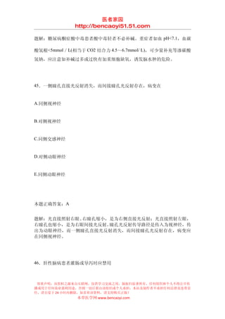 医者家园
            http://bencaoyi51.51.com

题解：糖尿病酮症酸中毒患者酸中毒轻者不必补碱。重症者如血 pH<7.1，血碳

酸氢根<5mmol／L(相当于 CO2 结合力 4.5～6.7mmol/ L)，可少量补充等渗碳酸
氢钠，应注意如补碱过多或过快有加重细胞缺氧，诱发脑水肿的危险。




45．一侧瞳孔直接光反射消失，而间接瞳孔光反射存在，病变在


A.同侧视神经


B.对侧视神经


C.同侧交感神经


D.对侧动眼神经


E.同侧动眼神经




本题正确答案：A


题解：光直接照射右眼、右瞳孔缩小，是为右侧直接光反射；光直接照射左眼，
右瞳孔也缩小，是为右眼间接光反射。瞳孔光反射传导路径是传入为视神经，传
出为动眼神经，而一侧瞳孔直接光反射消失，而间接瞳孔光反射存在，病变应
在同侧视神经。




46．肝性脑病患者灌肠或导泻时应禁用



 郑重声明：该资料之源来自互联网，仅供学习交流之用，版权归原著所有，任何组织和个人不得公开传
播或用于任何商业盈利用途，否则一切后果由该组织或个人承担，本站及制作者不承担任何法律及连带责
任，请自觉于 24 小时内删除，如喜欢该资料，请支持购买正版！
             本草医学网 www.bencaoyi.com
 