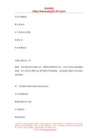 医者家园
             http://bencaoyi51.51.com

A.25％硫酸镁


B.生理盐水


C.生理盐水加食醋


D.肥皂水


E.乳果糖加水




本题正确答案：D


题解：肝性脑病患者为碱中毒，灌肠禁用碱性肥皂水，而用生理盐水或弱酸性
溶液，如生理盐水 l00ml 加白醋 30ml 作保留灌肠，保持肠道呈酸性环境以减少
氨的吸收。




47．对肝硬化诊断有确诊价值的检查是


A.X 线钡餐检查


B.腹腔镜检查+活检


C.胃镜检查


D.腹部 B 超


 郑重声明：该资料之源来自互联网，仅供学习交流之用，版权归原著所有，任何组织和个人不得公开传
播或用于任何商业盈利用途，否则一切后果由该组织或个人承担，本站及制作者不承担任何法律及连带责
任，请自觉于 24 小时内删除，如喜欢该资料，请支持购买正版！
             本草医学网 www.bencaoyi.com
 