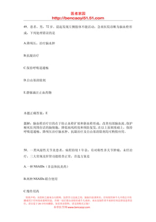 医者家园
             http://bencaoyi51.51.com

49．患者，男， 72 岁。晨起发现左侧肢体不能活动，急来医院诊断为脑血栓形

成，下列处理错误的是


A.降颅压，治疗脑水肿


B.抗凝治疗


C.保持呼吸道通畅


D.自由基清除剂


E.静脉滴注止血药物




本题正确答案：E


题解：脑血栓治疗目的在于防止血栓扩展和新血栓形成，改善局部脑血流、保护
梗死灶周围存活的脑细胞，降低病残程度和预防复发。在以上原则基础上，保持
呼吸道通畅、降颅压治疗脑水肿、抗凝治疗及自由基清除剂均可酌情应用。




50．一类风湿性关节炎患者，病程持续 1 年余，有对称性多关节肿痛，未经治

疗，三大常规及肝肾功能检查正常，首选方案是


A.一种 NSAIDs（非甾体抗炎药）


B.两种 NSAIDs 联合使用


C.慢作用药
 郑重声明：该资料之源来自互联网，仅供学习交流之用，版权归原著所有，任何组织和个人不得公开传
播或用于任何商业盈利用途，否则一切后果由该组织或个人承担，本站及制作者不承担任何法律及连带责
任，请自觉于 24 小时内删除，如喜欢该资料，请支持购买正版！
              本草医学网 www.bencaoyi.com
 