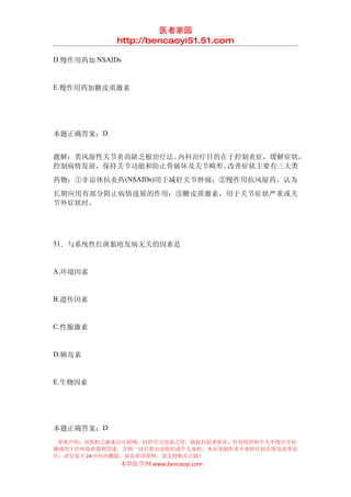 医者家园
             http://bencaoyi51.51.com

D.慢作用药加 NSAIDs


E.慢作用药加糖皮质激素




本题正确答案：D


题解：类风湿性关节炎尚缺乏根治疗法。内科治疗目的在于控制炎症，缓解症状，
控制病情发展，保持关节功能和防止骨破坏及关节畸形。改善症状主要有三大类
药物：①非甾体抗炎药 (NSAIDs)用于减轻关节肿痛；②慢作用抗风湿药，认为
长期应用有部分阻止病情进展的作用；③糖皮质激素，用于关节症状严重或关
节外症状时。




51．与系统性红斑狼疮发病无关的因素是


A.环境因素


B.遗传因素


C.性腺激素


D.胰岛素


E.生物因素




本题正确答案：D
 郑重声明：该资料之源来自互联网，仅供学习交流之用，版权归原著所有，任何组织和个人不得公开传
播或用于任何商业盈利用途，否则一切后果由该组织或个人承担，本站及制作者不承担任何法律及连带责
任，请自觉于 24 小时内删除，如喜欢该资料，请支持购买正版！
             本草医学网 www.bencaoyi.com
 