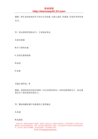 医者家园
            http://bencaoyi51.51.com

题解：SLE 患病的病因至今尚不完全清楚。可能与遗传、性激素、环境等多种因素
有关。




52．院内感染所致肺炎中，主要病原体是


A.肺炎球菌


B.革兰阴性杆菌


C.金黄色葡萄球菌


D.病毒


E.真菌




本题正确答案：B


题解：细菌性肺炎的院外感染（社区获得性肺炎）以肺炎链球菌为主，院内感
染以革兰染色阴性杆菌为主。




53．糖尿病酮症酸中毒抢救的主要措施是


A.补液


B.抗感染
 郑重声明：该资料之源来自互联网，仅供学习交流之用，版权归原著所有，任何组织和个人不得公开传
播或用于任何商业盈利用途，否则一切后果由该组织或个人承担，本站及制作者不承担任何法律及连带责
任，请自觉于 24 小时内删除，如喜欢该资料，请支持购买正版！
            本草医学网 www.bencaoyi.com
 