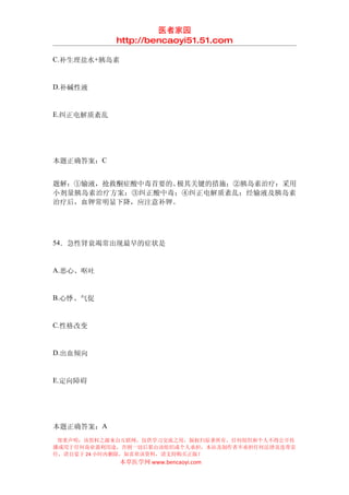 医者家园
            http://bencaoyi51.51.com

C.补生理盐水+胰岛素


D.补碱性液


E.纠正电解质紊乱




本题正确答案：C


题解：①输液，抢救酮症酸中毒首要的、极其关键的措施；②胰岛素治疗：采用
小剂量胰岛素治疗方案；③纠正酸中毒；④纠正电解质紊乱：经输液及胰岛素
治疗后，血钾常明显下降，应注意补钾。




54．急性肾衰竭常出现最早的症状是


A.恶心、呕吐


B.心悸、气促


C.性格改变


D.出血倾向


E.定向障碍




本题正确答案：A
 郑重声明：该资料之源来自互联网，仅供学习交流之用，版权归原著所有，任何组织和个人不得公开传
播或用于任何商业盈利用途，否则一切后果由该组织或个人承担，本站及制作者不承担任何法律及连带责
任，请自觉于 24 小时内删除，如喜欢该资料，请支持购买正版！
              本草医学网 www.bencaoyi.com
 