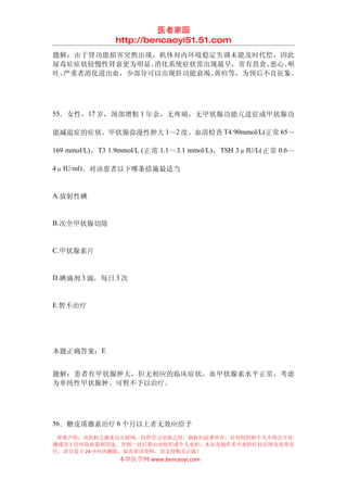 医者家园
                  http://bencaoyi51.51.com
题解：由于肾功能损害突然出现，机体对内环境稳定失调未能及时代偿，因此
尿毒症症状较慢性肾衰更为明显。消化系统症状常出现最早，常有畏食、恶心、呕
吐、严重者消化道出血，少部分可以出现肝功能衰竭、黄疸等，为预后不良征象。




55．女性，17 岁，颈部增粗 1 年余，无疼痛，无甲状腺功能亢进症或甲状腺功

能减退症的症状。甲状腺弥漫性肿大 1～2 度。血清检查 T4 90mmol/L(正常 65～

169 mmol/L) ， T3 1.9mmol/L ( 正常 1.1 ～ 3.1 mmol/L) ， TSH 3μIU/L( 正常 0.6 ～

4μIU/ml)。对该患者以下哪条措施最适当


A.放射性碘


B.次全甲状腺切除


C.甲状腺素片


D.碘滴剂 3 滴，每日 3 次


E.暂不治疗




本题正确答案：E


题解：患者有甲状腺肿大，但无相应的临床症状，血甲状腺素水平正常，考虑
为单纯性甲状腺肿。可暂不予以治疗。




56．糖皮质激素治疗 6 个月以上者无效应给予
 郑重声明：该资料之源来自互联网，仅供学习交流之用，版权归原著所有，任何组织和个人不得公开传
播或用于任何商业盈利用途，否则一切后果由该组织或个人承担，本站及制作者不承担任何法律及连带责
任，请自觉于 24 小时内删除，如喜欢该资料，请支持购买正版！
                   本草医学网 www.bencaoyi.com
 