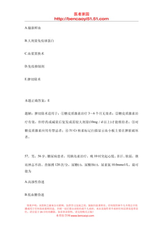 医者家园
             http://bencaoyi51.51.com

A.输新鲜血


B.大剂量免疫球蛋白


C.血浆置换术


D.免疫抑制剂


E.脾切除术




本题正确答案：E


题解：脾切除术适用于：①糖皮质激素治疗 3～6 个月无效者；②糖皮质激素治

疗有效，但停药或减量后复发或需较大剂量 (10mg ／ d 以上) 才能维持者；③对

糖皮质激素应用有禁忌者；④ 51 Cr 核素标记扫描显示血小板主要在脾脏破坏
者。




57．男，56 岁。糖尿病患者，用胰岛素治疗，晚 10 时突起心慌、多汗、软弱，继

而神志不清、查脉搏 120 次/分，尿糖(-)，尿酮体(-)，尿素氮 10.0mmo1/L，最可
能为


A.高渗性昏迷


B.低血糖昏迷


 郑重声明：该资料之源来自互联网，仅供学习交流之用，版权归原著所有，任何组织和个人不得公开传
播或用于任何商业盈利用途，否则一切后果由该组织或个人承担，本站及制作者不承担任何法律及连带责
任，请自觉于 24 小时内删除，如喜欢该资料，请支持购买正版！
             本草医学网 www.bencaoyi.com
 