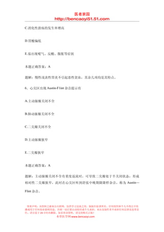 医者家园
             http://bencaoyi51.51.com

C.消化性溃疡的发生率增高


D.胃酸偏低


E.易出现嗳气、反酸、腹胀等症状


本题正确答案：A


题解：慢性浅表性胃炎不引起恶性贫血，其余几项均是其特点。


6．心尖区出现 Austin-F1int 杂音提示有


A.主动脉瓣关闭不全


B.肺动脉瓣关闭不全


C.二尖瓣关闭不全


D.主动脉瓣狭窄


E.二尖瓣狭窄


本题正确答案：A


题解：主动脉瓣关闭不全有重度返流时，可导致二尖瓣处于半关闭状态，形成
相对性二尖瓣狭窄，此时在心尖区听到舒张中晚期隆隆样杂音，称为 Austin—

Flint 杂音。



 郑重声明：该资料之源来自互联网，仅供学习交流之用，版权归原著所有，任何组织和个人不得公开传
播或用于任何商业盈利用途，否则一切后果由该组织或个人承担，本站及制作者不承担任何法律及连带责
任，请自觉于 24 小时内删除，如喜欢该资料，请支持购买正版！
              本草医学网 www.bencaoyi.com
 