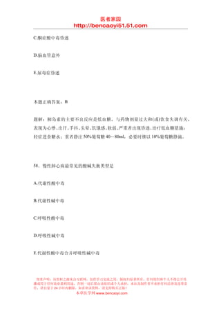 医者家园
            http://bencaoyi51.51.com

C.酮症酸中毒昏迷


D.脑血管意外


E.尿毒症昏迷




本题正确答案：B


题解：胰岛素的主要不良反应是低血糖，与药物剂量过大和 (或)饮食失调有关，
表现为心悸、出汗、手抖、头晕、饥饿感、软弱、严重者出现昏迷。治疗低血糖措施：
轻症进食糖水；重者静注 50%葡萄糖 40～80ml，必要时继以 10%葡萄糖静滴。




58．慢性肺心病最常见的酸碱失衡类型是


A.代谢性酸中毒


B.代谢性碱中毒


C.呼吸性酸中毒


D.呼吸性碱中毒


E.代谢性酸中毒合并呼吸性碱中毒




 郑重声明：该资料之源来自互联网，仅供学习交流之用，版权归原著所有，任何组织和个人不得公开传
播或用于任何商业盈利用途，否则一切后果由该组织或个人承担，本站及制作者不承担任何法律及连带责
任，请自觉于 24 小时内删除，如喜欢该资料，请支持购买正版！
            本草医学网 www.bencaoyi.com
 