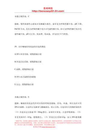 医者家园
             http://bencaoyi51.51.com

本题正确答案：C


题解：慢性肺源性心脏病并发酸碱失衡时，最常见为呼吸性酸中毒： pH 下降，

PaCO2 升高。其次为呼吸性酸中毒合并代谢性酸中毒。亦可为呼吸性酸中毒并代

谢性碱中毒：pH 可正常，低血钾、低血氯，多为治疗不当所致。




59．治疗癫痫持续状态的首选药物是


A.50％苯妥英钠，缓慢静脉注射


B.异戊巴比妥钠，缓慢静脉注射


C.副醛，缓慢静脉注射


D.10％水合氯醛保留灌肠


E.安定，缓慢静脉注射




本题正确答案：E


题解：癫痫持续状态发作时应保持呼吸道通畅，给氧，补液，颅压高时可用
20%甘露醇，注意纠正电解质与酸碱紊乱，防止自伤。可选用有关药物控制发作

（1）首选安定注射液 10～20mg 静注，必要时可重复，注意呼吸抑制；（ 2）

苯妥英钠 0.2 ～ 0.5g ，缓慢静注；（ 3 ）异戊巴比妥钠 0.5g ，加入 50% 葡萄糖
 郑重声明：该资料之源来自互联网，仅供学习交流之用，版权归原著所有，任何组织和个人不得公开传
播或用于任何商业盈利用途，否则一切后果由该组织或个人承担，本站及制作者不承担任何法律及连带责
任，请自觉于 24 小时内删除，如喜欢该资料，请支持购买正版！
             本草医学网 www.bencaoyi.com
 