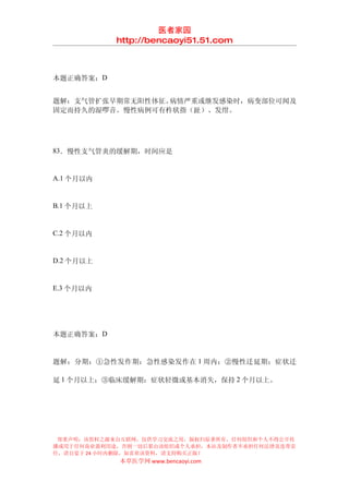医者家园
            http://bencaoyi51.51.com



本题正确答案：D


题解：支气管扩张早期常无阳性体征。病情严重或继发感染时，病变部位可闻及
固定而持久的湿啰音。慢性病例可有杵状指（趾）、发绀。




83．慢性支气管炎的缓解期，时间应是


A.1 个月以内


B.1 个月以上


C.2 个月以内


D.2 个月以上


E.3 个月以内




本题正确答案：D


题解：分期：①急性发作期：急性感染发作在 1 周内；②慢性迁延期；症状迁

延 1 个月以上；③临床缓解期：症状轻微或基本消失，保持 2 个月以上。




 郑重声明：该资料之源来自互联网，仅供学习交流之用，版权归原著所有，任何组织和个人不得公开传
播或用于任何商业盈利用途，否则一切后果由该组织或个人承担，本站及制作者不承担任何法律及连带责
任，请自觉于 24 小时内删除，如喜欢该资料，请支持购买正版！
            本草医学网 www.bencaoyi.com
 