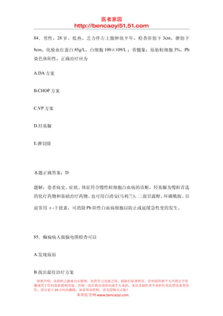医者家园
             http://bencaoyi51.51.com

84 ．男性， 28 岁。低热、乏力伴左上腹肿块半年，检查肝肋下 3cm ，脾肋下

8cm，化验血红蛋白 85g/L，白细胞 100×109/L ；骨髓象：原始粒细胞 3%，Ph

染色体阳性，正确治疗应为


A.DA 方案


B.CHOP 方案


C.VP 方案


D.羟基脲


E.脾切除




本题正确答案：D


题解：患者病史、症状、体征符合慢性粒细胞白血病的诊断，羟基脲为慢粒首选
的化疗药物和基础治疗药物。也可用白消安(马利兰)、二溴甘露醇、环磷酰胺。目

前常用 α-干扰素，可消除 Ph 阳性白血病细胞以防止或延缓急性变的发生。




85．癫痫病人做脑电图检查可以


A.发现病原


B.找出最佳治疗方案
 郑重声明：该资料之源来自互联网，仅供学习交流之用，版权归原著所有，任何组织和个人不得公开传
播或用于任何商业盈利用途，否则一切后果由该组织或个人承担，本站及制作者不承担任何法律及连带责
任，请自觉于 24 小时内删除，如喜欢该资料，请支持购买正版！
             本草医学网 www.bencaoyi.com
 
