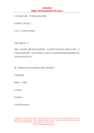 医者家园
             http://bencaoyi51.51.com

C.支持临床诊断，但不能否定临床诊断


D.判断有无智力低下


E.估计下次发作何时到来




本题正确答案：C


题解：脑电图对诊断本病有重要帮助，但必须结合临床发作才能作出诊断，且
不能否定临床诊断。结合多种诱发方法或 24 小时脑电监测来提高脑电图检查出
异常放电的电位活动。




86．慢性肺心病急性加重期治疗措施中最重要是


A.抗菌药物


B.解痉、平喘药


C.化痰药


D.利尿剂


E.呼吸中枢兴奋剂




 郑重声明：该资料之源来自互联网，仅供学习交流之用，版权归原著所有，任何组织和个人不得公开传
播或用于任何商业盈利用途，否则一切后果由该组织或个人承担，本站及制作者不承担任何法律及连带责
任，请自觉于 24 小时内删除，如喜欢该资料，请支持购买正版！
             本草医学网 www.bencaoyi.com
 