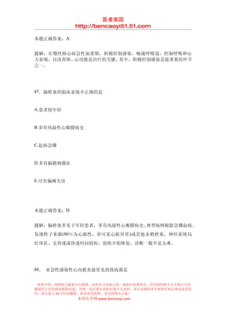 医者家园
            http://bencaoyi51.51.com

本题正确答案：A


题解：在慢性肺心病急性加重期，积极控制感染，畅通呼吸道，控制呼吸和心
力衰竭，以改善肺、心功能是治疗的关键。其中，积极控制感染是最重要的环节
之一。




87．脑栓塞的临床表现不正确的是


A.患者较年轻


B.多有风湿性心瓣膜病史


C.起病急骤


D.多有脑膜刺激征


E.可有偏瘫失语




本题正确答案：D


题解：脑栓塞多见于年轻患者，多有风湿性心瓣膜病史。典型病例根据急骤起病、
发现栓子来源 (80％为心源性，常可见心脏异常 )或其他末梢栓塞，神经系统局
灶体征、无昏迷或昏迷时问较短，很快开始恢复，诊断一般不是太难。




88． 亚急性感染性心内膜炎最常见的致病菌是


 郑重声明：该资料之源来自互联网，仅供学习交流之用，版权归原著所有，任何组织和个人不得公开传
播或用于任何商业盈利用途，否则一切后果由该组织或个人承担，本站及制作者不承担任何法律及连带责
任，请自觉于 24 小时内删除，如喜欢该资料，请支持购买正版！
            本草医学网 www.bencaoyi.com
 