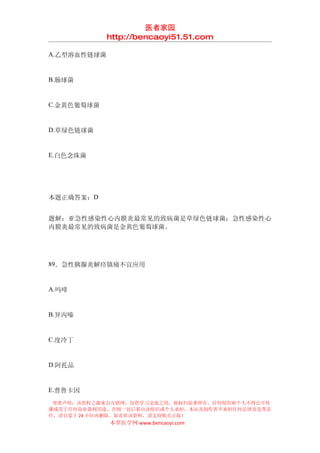 医者家园
             http://bencaoyi51.51.com

A.乙型溶血性链球菌


B.肠球菌


C.金黄色葡萄球菌


D.草绿色链球菌


E.白色念珠菌




本题正确答案：D


题解：亚急性感染性心内膜炎最常见的致病菌是草绿色链球菌；急性感染性心
内膜炎最常见的致病菌是金黄色葡萄球菌。




89．急性胰腺炎解痉镇痛不宜应用


A.吗啡


B.异丙嗪


C.度冷丁


D.阿托品


E.普鲁卡因
 郑重声明：该资料之源来自互联网，仅供学习交流之用，版权归原著所有，任何组织和个人不得公开传
播或用于任何商业盈利用途，否则一切后果由该组织或个人承担，本站及制作者不承担任何法律及连带责
任，请自觉于 24 小时内删除，如喜欢该资料，请支持购买正版！
             本草医学网 www.bencaoyi.com
 