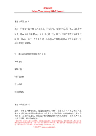 医者家园
            http://bencaoyi51.51.com



本题正确答案：A


题解：吗啡可引起 Oddi 括约肌收缩，不宜应用。可用阿托品 0.5～lmg 或山莨菪

碱 5～10mg 加异丙嗪 25mg，每 6～8 小时 1 次，肌注；疼痛严重者可加用哌替

啶 50～l00mg，肌注；普鲁卡因 0.5～1.0g 加入生理盐水 500ml 中静脉滴注，对
减轻疼痛也有效果。




90．哪种毒物经肝脏代谢后毒性增强


A.磷化锌


B.氰化物


C.阿司匹林


D.对硫磷


E.亚硝酸盐




本题正确答案：D


题解：毒物被人体吸收后，通过血液分布于全身，主要在肝内＜医学教育网搜
集整理＞经氧化、还原、水解或结合等作用进行代谢转化。大多数毒物经代谢后毒
性降低，这是解毒过程；但也有少数毒物代谢后毒性反而增加，如对硫磷氧化
后变为毒性大得多的对氧磷。
 郑重声明：该资料之源来自互联网，仅供学习交流之用，版权归原著所有，任何组织和个人不得公开传
播或用于任何商业盈利用途，否则一切后果由该组织或个人承担，本站及制作者不承担任何法律及连带责
任，请自觉于 24 小时内删除，如喜欢该资料，请支持购买正版！
             本草医学网 www.bencaoyi.com
 