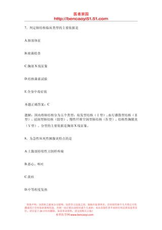 医者家园
             http://bencaoyi51.51.com

7．判定肺结核临床类型的主要依据是


A.肺部体征


B.痰菌检查


C.胸部 X 线征象


D.结核菌素试验


E.全身中毒症状


本题正确答案：C


题解：国内将肺结核分为五个类型：原发型结核（Ⅰ型）、血行播散型结核（Ⅱ
型）、浸润型肺结核（Ⅲ型）、慢性纤维空洞型肺结核（Ⅳ型）、结核性胸膜炎
（Ⅴ型）。分型的主要依据是胸部 X 线征象。


8．为急性坏死性胰腺炎特点的是


A.上腹部持续性刀割样疼痛


B.恶心、呕吐


C.黄疸


D.中等程度发热



 郑重声明：该资料之源来自互联网，仅供学习交流之用，版权归原著所有，任何组织和个人不得公开传
播或用于任何商业盈利用途，否则一切后果由该组织或个人承担，本站及制作者不承担任何法律及连带责
任，请自觉于 24 小时内删除，如喜欢该资料，请支持购买正版！
             本草医学网 www.bencaoyi.com
 