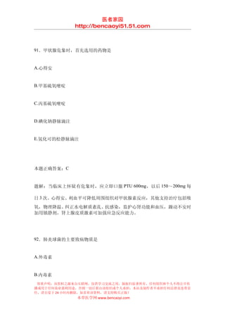 医者家园
            http://bencaoyi51.51.com



91．甲状腺危象时，首先选用的药物是


A.心得安


B.甲基硫氧嘧啶


C.丙基硫氧嘧啶


D.碘化钠静脉滴注


E.氢化可的松静脉滴注




本题正确答案：C


题解：当临床上怀疑有危象时，应立即口服 PTU 600mg ，以后 150 ～200mg 每

日 3 次。心得安、利血平可降低周围组织对甲状腺素反应，其他支持治疗包括吸
氧，物理降温、纠正水电解质紊乱、抗感染，监护心肾功能和血压，躁动不安时
加用镇静剂。肾上腺皮质激素可加强应急反应能力。




92．肺炎球菌的主要致病物质是


A.外毒素


B.内毒素
 郑重声明：该资料之源来自互联网，仅供学习交流之用，版权归原著所有，任何组织和个人不得公开传
播或用于任何商业盈利用途，否则一切后果由该组织或个人承担，本站及制作者不承担任何法律及连带责
任，请自觉于 24 小时内删除，如喜欢该资料，请支持购买正版！
            本草医学网 www.bencaoyi.com
 