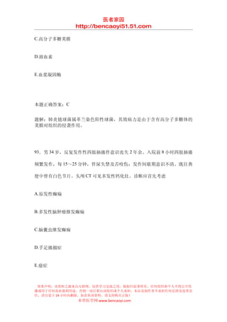 医者家园
            http://bencaoyi51.51.com

C.高分子多糖荚膜


D.溶血素


E.血浆凝固酶




本题正确答案：C


题解：肺炎链球菌属革兰染色阳性球菌，其致病力是由于含有高分子多糖体的
荚膜对组织的侵袭作用。




93．男 34 岁，反复发作性四肢抽搐伴意识丧失 2 年余。入院前 8 小时四肢抽搐

频繁发作，每 15～25 分钟，伴尿失禁及舌咬伤；发作间歇期意识不清。既往粪

便中曾有白色节片。头颅 CT 可见多发性钙化灶。诊断应首先考虑


A.原发性癫痫


B.多发性脑肿瘤继发癫痫


C.脑囊虫继发癫痫


D.手足搐搦症


E.癔症



 郑重声明：该资料之源来自互联网，仅供学习交流之用，版权归原著所有，任何组织和个人不得公开传
播或用于任何商业盈利用途，否则一切后果由该组织或个人承担，本站及制作者不承担任何法律及连带责
任，请自觉于 24 小时内删除，如喜欢该资料，请支持购买正版！
            本草医学网 www.bencaoyi.com
 