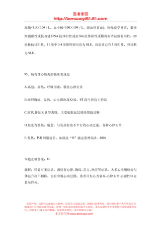医者家园
            http://bencaoyi51.51.com

细胞<1.5×109／L，血小板<100×109／L，溶血性贫血)；⑽免疫学异常，狼疮

细胞阳性或抗双链 DNA 抗体阳性或抗 Sm 抗体阳性或梅毒血清试验假阳性；⑾

抗核抗体阳性。11 项中≥4 项阳性则可诊为 SLE。该患者已有 5 项阳性，可诊断

为 SLE。




95．病毒性心肌炎的临床表现是


A.寒战，高热，呼吸困难，偶见心律失常


B.剧烈胸痛，发热，心电图出现 Q 波，ST 段弓背向上抬高


C.症状.体征无典型表现，主要依据血沉增快帮助诊断


D.最先有低热，倦怠，与发热程度不平行的心动过速，各种心律失常


E.发热，P-R 间期延长，血清抗“O”滴定度增高(1：400)




本题正确答案：D


题解：轻者可无症状，或仅有心悸、胸闷、乏力、纳差等症状，大多心率增快而与
体温升高不相称，也有少数心动过缓；重者可有心力衰竭 .心律失常.心源性休克
甚至猝死。




 郑重声明：该资料之源来自互联网，仅供学习交流之用，版权归原著所有，任何组织和个人不得公开传
播或用于任何商业盈利用途，否则一切后果由该组织或个人承担，本站及制作者不承担任何法律及连带责
任，请自觉于 24 小时内删除，如喜欢该资料，请支持购买正版！
            本草医学网 www.bencaoyi.com
 