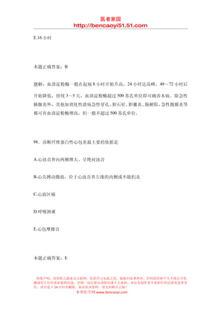 医者家园
            http://bencaoyi51.51.com

E.16 小时




本题正确答案：B


题解：血清淀粉酶一般在起病 8 小时开始升高，24 小时达高峰，48～72 小时后

开始降低，持续 3～5 天，血清淀粉酶超过 500 苏氏单位即可确诊本病。除急性
胰腺炎外，其他如消化性溃疡急性穿孔、胆石症、胆囊炎、肠梗阻、急性腹膜炎等
都可有血清淀粉酶增高，但一般不超过 500 苏氏单位。




98．诊断纤维蛋白性心包炎最主要的依据是


A.心浊音界向两侧增大、呈绝对浊音


B.心尖搏动微弱，位于心浊音界左缘的内侧或不能扪及


C.心前区痛


D.呼吸困难


E.心包摩擦音




本题正确答案：E



 郑重声明：该资料之源来自互联网，仅供学习交流之用，版权归原著所有，任何组织和个人不得公开传
播或用于任何商业盈利用途，否则一切后果由该组织或个人承担，本站及制作者不承担任何法律及连带责
任，请自觉于 24 小时内删除，如喜欢该资料，请支持购买正版！
            本草医学网 www.bencaoyi.com
 