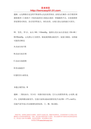 医者家园
             http://bencaoyi51.51.com
题解：心包摩擦音是急性纤维素性心包炎典型体征。表现为在胸骨＜医学教育网
搜集整理＞左缘第 3～4 肋间或剑突左缘处出现的一种搔抓样声音，在收缩期和
舒张期均可闻及。杂音变异性较大，体位改变、出现大量心包积液后可消失。




99 ．男性， 55 岁，血压 180 ／ 110mmHg ，服降压药后血压控制在 130-140 ／

80-90mmHg，心电图示左室肥厚，眼底视网膜动脉变窄，尿蛋白微量，该例最

可能的诊断是


A.高血压病 I 期


B.高血压病Ⅱ期


C.高血压病Ⅲ期


D.肾动脉狭窄


E.慢性肾小球肾炎




本题正确答案：B


题解：二期高血压：至少有一项器官损害表现：①左心室肥厚(X 线、心电图、超

声)；②视网膜动脉变窄；③蛋白尿和 (或)血肌酐轻度升高 (106～177μmol/L)；

④超声或 X 线示有动脉硬化斑块(颈、主、髂、股动脉)。




 郑重声明：该资料之源来自互联网，仅供学习交流之用，版权归原著所有，任何组织和个人不得公开传
播或用于任何商业盈利用途，否则一切后果由该组织或个人承担，本站及制作者不承担任何法律及连带责
任，请自觉于 24 小时内删除，如喜欢该资料，请支持购买正版！
             本草医学网 www.bencaoyi.com
 