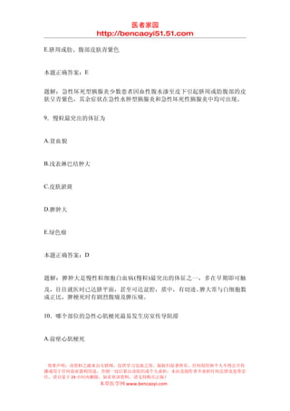 医者家园
            http://bencaoyi51.51.com

E.脐周或肋、腹部皮肤青紫色


本题正确答案：E


题解：急性坏死型胰腺炎少数患者因血性腹水渗至皮下引起脐周或肋腹部的皮
肤呈青紫色，其余症状在急性水肿型胰腺炎和急性坏死性胰腺炎中均可出现。


9．慢粒最突出的体征为


A.贫血貌


B.浅表淋巴结肿大


C.皮肤淤斑


D.脾肿大


E.绿色瘤


本题正确答案：D


题解：脾肿大是慢性粒细胞白血病 (慢粒)最突出的体征之一，多在早期即可触
及，往往就医时已达脐平面，甚至可达盆腔，质中，有切迹。脾大常与白细胞数
成正比，脾梗死时有剧烈腹痛及脾压痛。


10．哪个部位的急性心肌梗死最易发生房室传导阻滞


A.前壁心肌梗死



 郑重声明：该资料之源来自互联网，仅供学习交流之用，版权归原著所有，任何组织和个人不得公开传
播或用于任何商业盈利用途，否则一切后果由该组织或个人承担，本站及制作者不承担任何法律及连带责
任，请自觉于 24 小时内删除，如喜欢该资料，请支持购买正版！
            本草医学网 www.bencaoyi.com
 