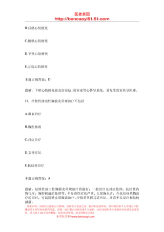 医者家园
            http://bencaoyi51.51.com

B.后壁心肌梗死


C.侧壁心肌梗死


D.下壁心肌梗死


E.左房心肌梗死


本题正确答案：D


题解：下壁心肌梗死累及房室结、房室束等心传导系统，易发生房室传导阻滞。


11．结核性渗出性胸膜炎常规治疗不包括


A.激素治疗


B.胸腔抽液


C.对症治疗


D.支持疗法


E.抗结核治疗


本题正确答案：A


题解：结核性渗出性胸膜炎常规治疗措施有：一般治疗及对症处理；抗结核药
物化疗；胸腔积液的处理等。全身毒性症状严重、大量胸水者，在抗结核药物治
疗的同时，可试用糖皮质激素治疗。应慎重掌握其适应证，注意不良反应和结核
播散。
 郑重声明：该资料之源来自互联网，仅供学习交流之用，版权归原著所有，任何组织和个人不得公开传
播或用于任何商业盈利用途，否则一切后果由该组织或个人承担，本站及制作者不承担任何法律及连带责
任，请自觉于 24 小时内删除，如喜欢该资料，请支持购买正版！
            本草医学网 www.bencaoyi.com
 