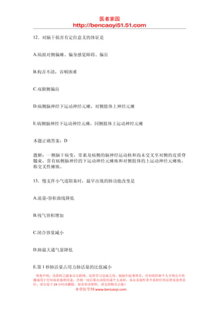 医者家园
             http://bencaoyi51.51.com

12．对脑干损害有定位意义的体征是


A.病损对侧偏瘫、偏身感觉障碍、偏盲


B.构音不清，吞咽困难


C.双颞侧偏盲


D.病侧脑神经下运动神经元瘫，对侧肢体上神经元瘫


E.病侧脑神经下运动神经元瘫，同侧肢体上运动神经元瘫


本题正确答案：D


题解：一侧脑干病变，常累及病侧的脑神经运动核和尚未交叉至对侧的皮质脊
髓束，常有病侧脑神经的下运动神经元瘫痪和对侧肢体的上运动神经元瘫痪，
称交叉性瘫痪。


13．慢支伴小气道阻塞时，最早出现的肺功能改变是


A.流量-容积曲线降低


B.残气容积增加


C.闭合容量减小


D.肺最大通气量降低


E.第 1 秒肺活量占用力肺活量的比值减小
 郑重声明：该资料之源来自互联网，仅供学习交流之用，版权归原著所有，任何组织和个人不得公开传
播或用于任何商业盈利用途，否则一切后果由该组织或个人承担，本站及制作者不承担任何法律及连带责
任，请自觉于 24 小时内删除，如喜欢该资料，请支持购买正版！
              本草医学网 www.bencaoyi.com
 