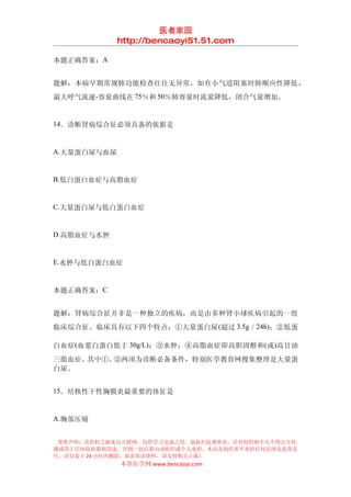 医者家园
             http://bencaoyi51.51.com

本题正确答案：A


题解：本病早期常规肺功能检查往往无异常，如有小气道阻塞时肺顺应性降低，
最大呼气流速-容量曲线在 75％和 50％肺容量时流量降低，闭合气量增加。


14．诊断肾病综合征必须具备的依据是


A.大量蛋白尿与血尿


B.低白蛋白血症与高脂血症


C.大量蛋白尿与低白蛋白血症


D.高脂血症与水肿


E.水肿与低白蛋白血症


本题正确答案：C


题解：肾病综合征并非是一种独立的疾病，而是由多种肾小球疾病引起的一组
临床综合征。临床具有以下四个特点：①大量蛋白尿 (超过 3.5g／24h)；②低蛋

白血症(血浆白蛋白低于 30g/L)；③水肿；④高脂血症即高胆固醇和(或)高甘油
三脂血症。其中①、②两项为诊断必备条件，特别医学教育网搜集整理是大量蛋
白尿。


15．结核性干性胸膜炎最重要的体征是


A.胸部压痛


 郑重声明：该资料之源来自互联网，仅供学习交流之用，版权归原著所有，任何组织和个人不得公开传
播或用于任何商业盈利用途，否则一切后果由该组织或个人承担，本站及制作者不承担任何法律及连带责
任，请自觉于 24 小时内删除，如喜欢该资料，请支持购买正版！
             本草医学网 www.bencaoyi.com
 