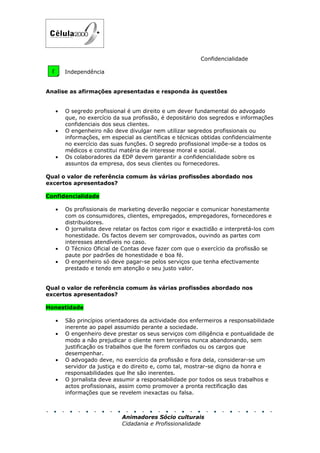 Confidencialidade

 D     Independência


Analise as afirmações apresentadas e responda às questões


   •   O segredo profissional é um direito e um dever fundamental do advogado
       que, no exercício da sua profissão, é depositário dos segredos e informações
       confidenciais dos seus clientes.
   •   O engenheiro não deve divulgar nem utilizar segredos profissionais ou
       informações, em especial as científicas e técnicas obtidas confidencialmente
       no exercício das suas funções. O segredo profissional impõe-se a todos os
       médicos e constitui matéria de interesse moral e social.
   •   Os colaboradores da EDP devem garantir a confidencialidade sobre os
       assuntos da empresa, dos seus clientes ou fornecedores.

Qual o valor de referência comum às várias profissões abordado nos
excertos apresentados?

Confidencialidade

   •   Os profissionais de marketing deverão negociar e comunicar honestamente
       com os consumidores, clientes, empregados, empregadores, fornecedores e
       distribuidores.
   •   O jornalista deve relatar os factos com rigor e exactidão e interpretá-los com
       honestidade. Os factos devem ser comprovados, ouvindo as partes com
       interesses atendíveis no caso.
   •   O Técnico Oficial de Contas deve fazer com que o exercício da profissão se
       paute por padrões de honestidade e boa fé.
   •   O engenheiro só deve pagar-se pelos serviços que tenha efectivamente
       prestado e tendo em atenção o seu justo valor.


Qual o valor de referência comum às várias profissões abordado nos
excertos apresentados?

Honestidade

   •   São princípios orientadores da actividade dos enfermeiros a responsabilidade
       inerente ao papel assumido perante a sociedade.
   •   O engenheiro deve prestar os seus serviços com diligência e pontualidade de
       modo a não prejudicar o cliente nem terceiros nunca abandonando, sem
       justificação os trabalhos que lhe forem confiados ou os cargos que
       desempenhar.
   •   O advogado deve, no exercício da profissão e fora dela, considerar-se um
       servidor da justiça e do direito e, como tal, mostrar-se digno da honra e
       responsabilidades que lhe são inerentes.
   •   O jornalista deve assumir a responsabilidade por todos os seus trabalhos e
       actos profissionais, assim como promover a pronta rectificação das
       informações que se revelem inexactas ou falsa.



                            Animadores Sócio culturais
                            Cidadania e Profissionalidade
 