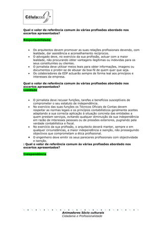 Qual o valor de referência comum às várias profissões abordado nos
excertos apresentados?

Responsabilidade


   •   Os arquitectos devem promover as suas relações profissionais devendo, com
       lealdade, dar assistência e aconselhamento recíprocos.
   •   O advogado deve, no exercício da sua profissão, actuar com a maior
       lealdade, não procurando obter vantagens ilegítimas ou indevidas para os
       seus constituintes ou clientes.
   •   O jornalista deve utilizar meios leais para obter informações, imagens ou
       documentos e proibir-se de abusar da boa-fé de quem quer que seja.
   •   Os colaboradores da EDP actuarão sempre de forma leal aos princípios e
       interesses da empresa.

Qual o valor de referência comum às várias profissões abordado nos
excertos apresentados?
Lealdade


   •   O jornalista deve recusar funções, tarefas e benefícios susceptíveis de
       comprometer o seu estatuto de independência.
   • No exercício das suas funções os Técnicos Oficiais de Contas devem
       respeitar as normas legais e os princípios contabilísticos geralmente aceites
       adaptando a sua correcta aplicação à situação concreta das entidades a
       quem prestam serviços, evitando qualquer diminuição da sua independência
       em razão de interesses pessoais ou de pressões exteriores, pugnando pela
       verdade contabilística e fiscal.
   • No exercício da sua profissão, o arquitecto deverá manter, sempre e em
       qualquer circunstâncias, a maior independência e isenção, não prosseguindo
       objectivos que comprometam a ética profissional.
   • O engenheiro deve emitir os seus pareceres profissionais com objectividade
       e isenção.
: Qual o valor de referência comum às várias profissões abordado nos
excertos apresentados?

Independência




                            Animadores Sócio culturais
                            Cidadania e Profissionalidade
 