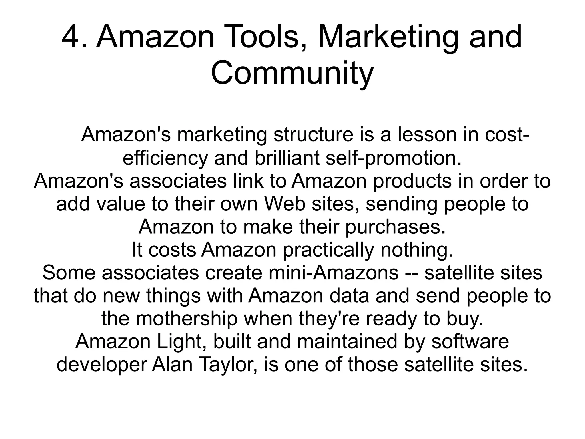 4. Amazon Tools, Marketing and
            Community
      Amazon's marketing structure is a lesson in cost-
          efficiency and brilliant self-promotion.
Amazon's associates link to Amazon products in order to
  add value to their own Web sites, sending people to
            Amazon to make their purchases.
           It costs Amazon practically nothing.
 Some associates create mini-Amazons -- satellite sites
that do new things with Amazon data and send people to
        the mothership when they're ready to buy.
     Amazon Light, built and maintained by software
   developer Alan Taylor, is one of those satellite sites.
 