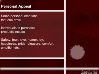 Some personal emotions that can drive Individuals to purchase products include Safety, fear, love, humor, joy, happiness, pride, pleasure, comfort, ambition etc. Personal Appeal