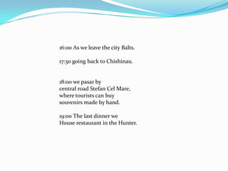 16:00 As we leave the city Balts.17:30 going back to Chishinau.18:00 we pasar bycentral road Stefan Cel Mare,where tourists can buysouvenirs made by hand.19:00 The last dinner weHouse restaurant in the Hunter.