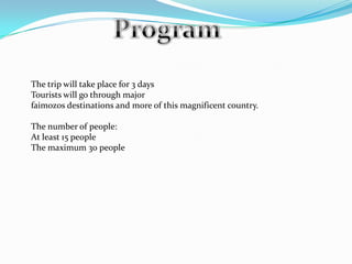 ProgramThe trip will take place for 3 daysTourists will go through majorfaimozos destinations and more of this magnificent country.The number of people:At least 15 peopleThe maximum 30 people