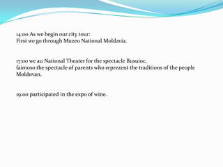 14:00 As we begin our city tour:First we go through Muzeo National Moldavia.17:00 we au National Theater for the spectacle Busuioc,faimoso the spectacle of parents who reprezent the traditions of the peopleMoldovan.19:00 participated in the expo of wine.