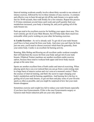 Interval training workouts usually involve about thirty seconds to one minute of
intense exercise, followed by two to three minutes of easy exercise. A common
and effective way to burn fat and get rid off the male breasts is to sprint really
fast for 30-60 seconds, then walk briskly for a few minutes. Repeat this process
8-10 times minimum several times each week and you'll quickly find your
metabolism increased, your body is burning fat, and you're getting rid of the
male breasts too.

Push ups tend to be excellent exercise for building your upper chest area. This
won't entirely get rid of your Male Breasts, but it'll help make them much less
noticeable while you're working on your other fat burning exercises.

4. Cardio Exercises - As we've already said: To get rid of your male breasts
you'll have to burn actual fat from your body. And since you can't burn fat from
just one area, you'll need to choose exercises which burn fat generally, from
your entire body. Cardio is an excellent fat burning activity.

Running, Bike Riding and Rowing are all excellent cardio workout examples
that will help burn the excess fat from your body and get rid of your male
breasts. Elliptical Trainer machines are another excellent cardio exercise
option, because these tend to workout both upper and lower body muscle
groups at the same time.

Sports are another excellent form of both cardio and interval exercising. When
playing sports have you ever noticed that you can go from a semi-resting state
to a huge burst of massive action and vice versa at a moment's notice? That's
the essence of interval training, and that's the secret to super charging your
body's metabolism and fat burning capabilities. And burning fat is the key to
getting rid of your male breasts, so get out there and play some of your favorite
sports as often as possible, and you might be surprised at how fast your male
breasts disappear.

Sometimes exercise and weight loss fail to reduce your male breasts especially
if you have true Gynecomastia. If this is the case Gynecomastia surgery or
Gynexin male breast reduction pills are your only options.
 