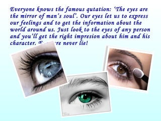 Everyone knows the famous qutation: ‘The eyes are the mirror of man’s soul’. Our eyes let us to express our feelings and to get the information about the world around us. Just look to the eyes of any person and you’ll get the right impresion about him and his character. Eyes are never lie! 