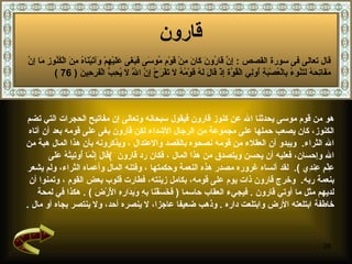 قارون   هو من قوم موسى  يحدثنا الله عن كنوز قارون فيقول سبحانه وتعالى إن مفاتيح الحجرات التي تضم  الكنوز، كان يصعب حملها على مجموعة من الرجال الأشداء   لك ن قارون بغى على قومه بعد أن آتاه  الله الثراء .  ويبدو أن العقلاء من قومه نصحوه  بالقصد والاعتدال   ،   ويذكرونه بأن هذا المال هبة من  الله وإحسان، فعليه أن يحسن ويتصدق من هذا المال   ،  فكان رد قارون   ) قَالَ إِنَّمَا أُوتِيتُهُ عَلَى  عِلْمٍ عِندِي   ) .  لقد  أ نساه غروره مصدر هذه النعمة وحكمتها   ، وفتنه المال وأعماه الثراء، ولم يشعر  بنعمة ربه .  وخرج قارون ذات يوم على قومه، بكامل زينته، فطارت قلوب بعض القوم   ، وتمنوا أن  لديهم مثل ما أوتي قارون   .  فيجيء العقاب حاسما   (  فَخَسَفْنَا بِهِ وَبِدَارِهِ الْأَرْضَ   ) .  هكذا في لمحة  خاطفة ابتلعته الأرض وابتلعت داره   .  وذهب ضعيفا عاجزا، لا ينصره أحد، ولا ينتصر بجاه أو مال   . قال تعالى فى سورة القصص  :  إِنَّ قَارُونَ كَانَ مِنْ قَوْمِ مُوسَى فَبَغَى عَلَيْهِمْ وَآتَيْنَاهُ مِنَ الْكُنُوزِ مَا إِنَّ مَفَاتِحَهُ لَتَنُوءُ بِالْعُصْبَةِ أُولِي الْقُوَّة إِذْ قَالَ لَهُ قَوْمُهُ لَا تَفْرَحْ إِنَّ اللَّهَ لَا يُحِبُّ الْفَرِحِينَ   ( 76 ) 