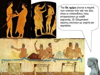 Την  5η ημέρα  γίνεται η πομπή των νικητών στο ναό του Δία, όπου οι ελλανοδίκες τους στεφανώνουν με κλαδί αγριελιάς. Οι Ολυμπιακοί αγώνες κλείνουν με γιορτή και συμπόσιο. 