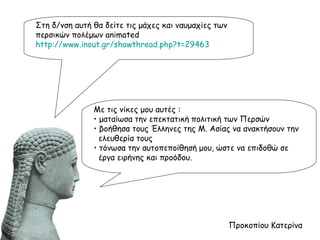 Στη δ/νση αυτή θα δείτε τις μάχες και ναυμαχίες των περσικών πολέμων  animated  http://www.inout.gr/showthread.php?t=29463 Προκοπίου Κατερίνα Με τις νίκες μου αυτές : •  ματαίωσα την επεκτατική πολιτική των Περσών •  βοήθησα τους Έλληνες της Μ. Ασίας να ανακτήσουν την  ελευθερία τους •  τόνωσα την αυτοπεποίθησή μου, ώστε να επιδοθώ σε  έργα ειρήνης και προόδου. 