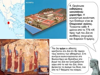 4. Οργάνωσα  εκδηλώσεις πανελλήνιου χαρακτήρα . Η μεγαλύτερη συνάντηση των Ελλήνων είναι  οι Ολυμπιακοί αγώνες.  Τελούνται κάθε 4 χρόνια από το 776 πΧ προς τιμή του Δία σε συνθήκες εκεχειρίας και διαρκούν 5 ημέρες.  Την  1η ημέρα  οι αθλητές ορκίζονται στο Δία ότι θα τηρούν τους κανόνες των αθλημάτων. Στη συνέχεια συγκεντρώνονται στο Βουλευτήριο και θυσιάζουν στο βωμό του Δία και ξεκουράζονται γύρω από το ναό του Δία, όπου βρίσκεται το άγαλμα του θεού, ένα από τα 7 θαύματα του κόσμου. 