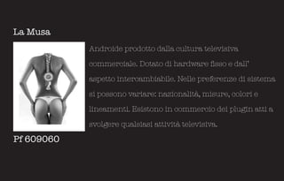 La Musa
            Androide prodotto dalla cultura televisiva

            commerciale. Dotato di hardware fisso e dall’

            aspetto intercambiabile. Nelle preferenze di sistema

            si possono variare: nazionalità, misure, colori e

            lineamenti. Esistono in commercio dei plugin atti a

            svolgere qualsiasi attività televisiva.

Pf 609060
 