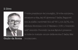 Il Divo
                 7 volte presidente del consiglio, 19 volte ministro,

                 senatore a vita, dal 50 governa l’ Italia. Rapporti

                 con la mafia ( accertati fino all’ 80 ), con la P2, con

                 Michele Sindona e con il Vaticano ( IOR ). Coinvolto

                 nell’ omicidio Pecorelli. La sua figura è presente

                 in tutte le vicende oscure della storia d’ Italia. Mai

Giulio da Roma   condannato.
 