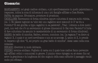 Glossario:
MANDAMENTO: nel gergo mafioso siciliano, e più specificatamente in quello palermitano e
trapanese, indica la zona di influenza di una o più famiglie affiliate a Cosa Nostra.
PAPPA: da pappone. Sfruttatore, protettore di prostitute.
CAGALLONE: Escremento di forma cilindrica oppure culturista di statura molto ridotta.
(es.: 1- No pàssisi ingùnisi ca ‘ndoi èsti unu cagallòni aìcci mànnu!!! 2- D’ às bìu a
Porèddu? Sì èsti gonfiàu a tìppu cagallòni in sa palèstra!!! , Trad.: 1-Attento a dove metti i
piedi, non vedi che c’è un escremento di grosse dimensioni! 2- Hai visto Paoletto? A furia
di fare culturismo ha assunto le caratteristiche di un escremento di forma cilindrica!).
BABBO: da babbo di minchia. Babbeo, sciocco, tontolone. (es.: La ragazza Y va dietro al
ragazzo X, il quale é un nerd terrificante e non se ne accorge. Z, amico di X, lo prende
in disparte e gli dice: “X, sei proprio un gran babbo di minchia”. Assai usato nella zona
milanese.
SBRAGO: divertirsi in modo delirante.
PIZZINO: termine siciliano. Foglietto di carta con il quale boss mafiosi fanno pervenire
agli affiliati ordini o comunicati in genere. Il pizzino viene ripiegato su sé stesso fino ad
avere la grandezza e la lunghezza del dito mignolo della mano affinché il passaggio risulti
molto più efficace.
 
