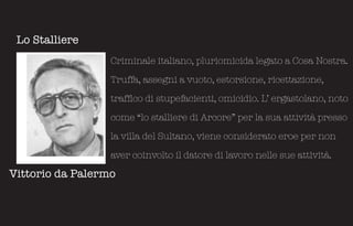 Lo Stalliere
                  Criminale italiano, pluriomicida legato a Cosa Nostra.

                  Truffa, assegni a vuoto, estorsione, ricettazione,

                  traffico di stupefacienti, omicidio. L’ ergastolano, noto

                  come “lo stalliere di Arcore” per la sua attività presso

                  la villa del Sultano, viene considerato eroe per non

                  aver coinvolto il datore di lavoro nelle sue attività.

Vittorio da Palermo
 