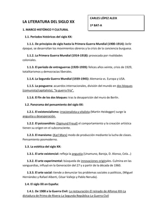 CARLES LÓPEZ ALEIX1º BAT-ALA LITERATURA DEL SIGLO XX           1. MARCO HISTÓRICO Y CULTURAL     1.1. Períodos históricos del siglo XX:        1.1.1. De principios de siglo hasta la Primera Guerra Mundial (1900-1914): belle époque, se desarrollan los movimientos obreros y la crisis de la conciencia burguesa.       1.1.2. La Primera Guerra Mundial (1914-1918): provocada por rivalidades coloniales.       1.1.3. El período de entreguerras (1920-1939): felices años veinte, crisis de 1929, totalitarismos y democracias liberales.       1.1.4. La Segunda Guerra Mundial (1939-1945): Alemania vs. Europa y USA.       1.1.5. La posguerra: acuerdos internacionales, división del mundo en dos bloques (comunista/capitalista), “la guerra fría”.       1.1.6. El fin de los dos bloques: tras la desaparición del muro de Berlín.    1.2. Panorama del pensamiento del siglo XX:       1.2.1. El existencialismo: irracionalista y vitalista (Martin Heidegger) surge la angustia y desesperación.       1.2.2. El psicoanálisis: (Sigmund Freud) el comportamiento y la creación artística tienen su origen en el subconsciente.       1.2.3. El marxismo: (Karl Marx) modo de producción mediante la lucha de clases. Pensamiento posmoderno.    1.3. La estética del siglo XX:        1.3.1. El arte existencial: refleja la angustia (Unamuno, Baroja, D. Alonso, Cela…)       1.3.2. El arte experimental: búsqueda de innovaciones originales. Culmina en las vanguardias, influyó en la Generación del 27 y a partir de la década de 1960.       1.3.3. El arte social: tiende a denunciar los problemas sociales o políticos, (Miguel Hernández y Rafael Alberti, César Vallejo y Pablo Neruda).    1.4. El siglo XX en España:       1.4.1. De 1900 a la Guerra Civil: La restauración-El reinado de Alfonso XIII-La dictadura de Primo de Rivera-La Segunda República-La Guerra Civil       1.4.2. Tras la Guerra Civil: Franquismo (posguerra y aislamiento internacional)-Democracia    1.5. La literatura española del siglo XX: se inicia con el modernismo y la Generación del 98. Tras la Guerra Civil la literatura evoluciona hacia el realismo social, más adelante predominan las obras experimentales, y en los años ochenta se recupera la literatura tradicional. 2. EL MODERNISMO Y LA GENERACIÓN DEL 98: LA LÍRICA Y EL TEATRO    2.1. El modernismo:       2.1.1. La diversidad de influencias: (los románticos, la poesía francesa, el modernismo americano)       2.1.2. Los temas: (rechazo y el desarraigo del presente, la evasión, y las preocupaciones existenciales).       2.1.3. El estilo: (renovación de la métrica, del lenguaje y de los recursos expresivos, los símbolos sugerentes y la sinestesia).       2.1.4. Los géneros: (lírica y la prosa poética).       2.1.5. Los escritores: (Machado, Jiménez, Valle-Inclán…).    2.2. El Grupo del 98 o la <,[object Object]