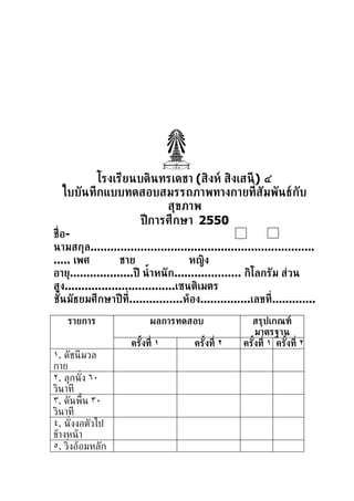 โรงเรียนบดินทรเดชา (สิงห์ สิงเสนี ) ๔
  ใบบันทึกแบบทดสอบสมรรถภาพทางกายท่ีสัมพันธ์กับ
                        สุขภาพ
                  ปี การศึกษา 2550
ช่ ือ-
นามสกุล...................................................................
..... เพศ          ชาย                   หญิง
อายุ...................ปี นำ ้ าหนั ก.................... กิโลกรัม ส่วน
สูง.................................เซนติเมตร
ชันมัธยมศึกษาปี ท่ี................ห้อง...............เลขท่ี.............
    ้

    รายการ                 ผลการทดสอบ                  สรุปเกณฑ์
                                                          มาตรฐาน
                     ครังท่ี ١
                        ้              ครังท่ี ٢
                                          ้          ครังท่ี ١ ครังท่ี ٢
                                                        ้         ้
١. ดัชนี มวล
กาย
٢. ลุกนั่ ง ٦٠
วินาที
٣. ดันพ้ืน ٣٠
วินาที
٤. นั่ งงอตัวไป
ข้างหน้ า
٥. ว่ิงอ้อมหลัก
 