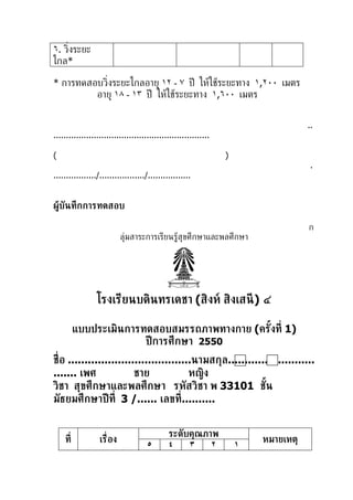 ٦. ว่ิงระยะ
ไกล*

* การทดสอบว่ิงระยะไกลอายุ ١٢ - ٧ ปี ให้ใช้ระยะทาง ١,٢٠٠ เมตร
         อายุ ١٨ - ١٣ ปี ให้ใช้ระยะทาง ١,٦٠٠ เมตร


                                                                                    ..
..............................................................

(                                                                )
                                                                                     .
................./................../.................


ผู้บันทึกการทดสอบ

                                                                                    ก
                            ลุ่มสาระการเรียนร้้สุขศึกษาและพลศึกษา




                 โรงเรียนบดินทรเดชา (สิงห์ สิงเสนี ) ๔

          แบบประเมินการทดสอบสมรรถภาพทางกาย (ครังท่ี 1)
                                               ้
                        ปี การศึกษา 2550
ช่ ือ .....................................นามสกุล..........................
....... เพศ               ชาย             หญิง
วิชา สุขศึกษาและพลศึกษา รหัสวิชา พ 33101 ชัน                  ้
มัธยมศึกษาปี ท่ี 3 /...... เลขท่ี..........


                                             ระดับคุณภาพ
    ท่ี           เร่ ือง                                                หมายเหตุ
                                     ٥       ٤    ٣    ٢             ١
 